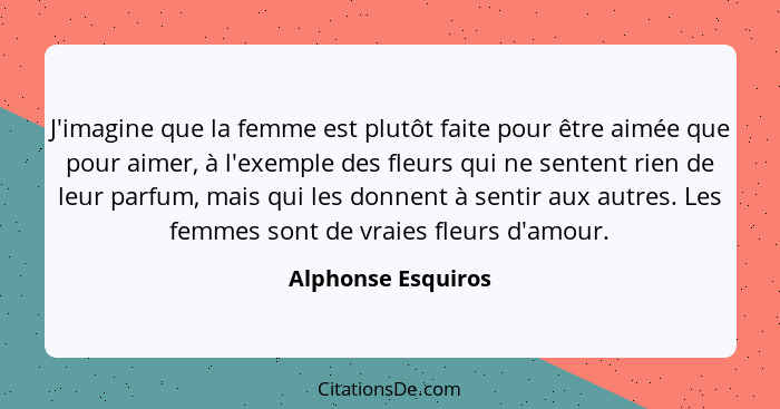 J'imagine que la femme est plutôt faite pour être aimée que pour aimer, à l'exemple des fleurs qui ne sentent rien de leur parfum,... - Alphonse Esquiros