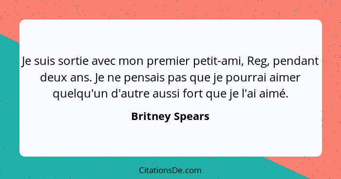 Je suis sortie avec mon premier petit-ami, Reg, pendant deux ans. Je ne pensais pas que je pourrai aimer quelqu'un d'autre aussi fort... - Britney Spears