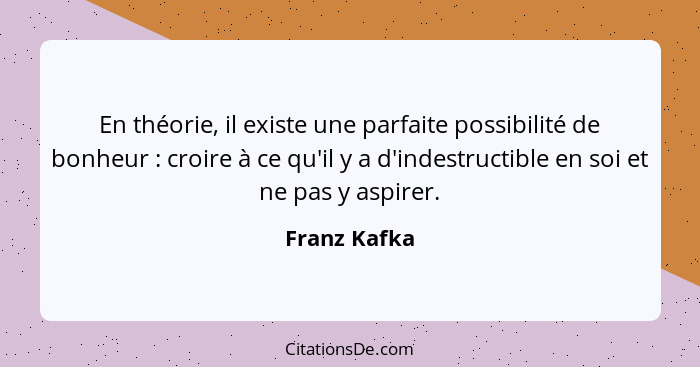 En théorie, il existe une parfaite possibilité de bonheur : croire à ce qu'il y a d'indestructible en soi et ne pas y aspirer.... - Franz Kafka