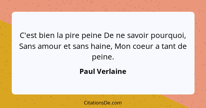 C'est bien la pire peine De ne savoir pourquoi, Sans amour et sans haine, Mon coeur a tant de peine.... - Paul Verlaine