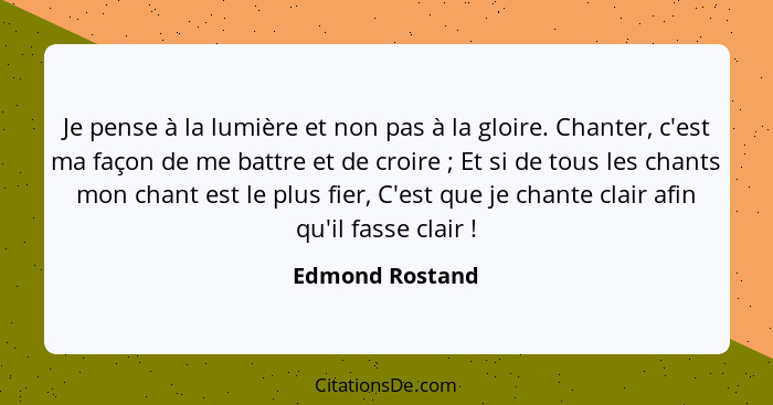 Je pense à la lumière et non pas à la gloire. Chanter, c'est ma façon de me battre et de croire ; Et si de tous les chants mon c... - Edmond Rostand