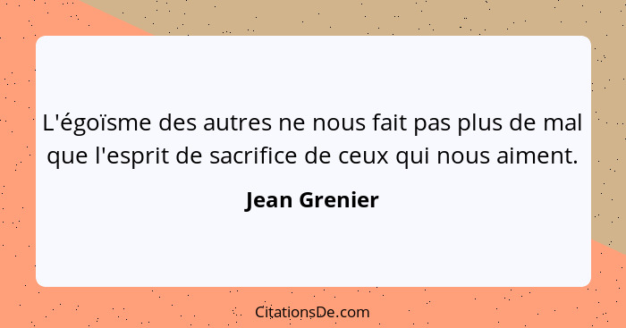 L'égoïsme des autres ne nous fait pas plus de mal que l'esprit de sacrifice de ceux qui nous aiment.... - Jean Grenier