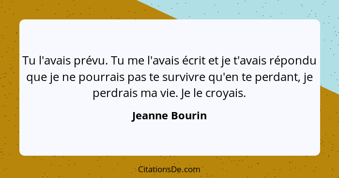 Tu l'avais prévu. Tu me l'avais écrit et je t'avais répondu que je ne pourrais pas te survivre qu'en te perdant, je perdrais ma vie. J... - Jeanne Bourin