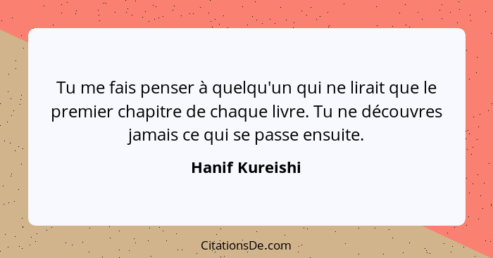 Tu me fais penser à quelqu'un qui ne lirait que le premier chapitre de chaque livre. Tu ne découvres jamais ce qui se passe ensuite.... - Hanif Kureishi