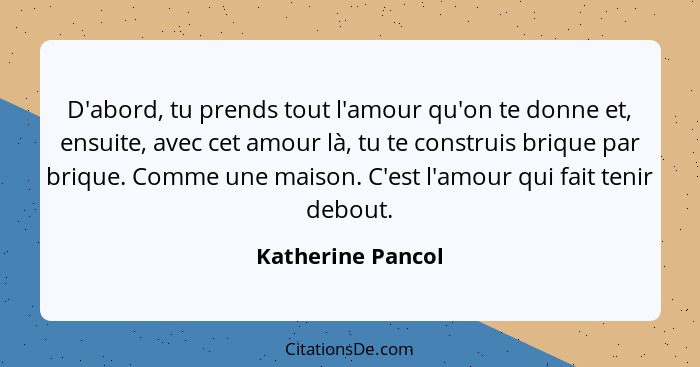 D'abord, tu prends tout l'amour qu'on te donne et, ensuite, avec cet amour là, tu te construis brique par brique. Comme une maison.... - Katherine Pancol