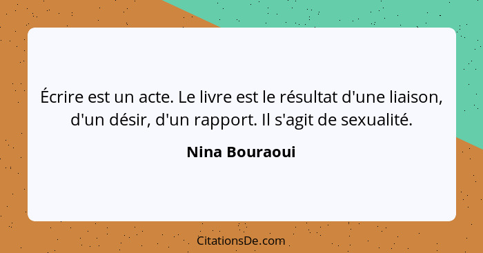 Écrire est un acte. Le livre est le résultat d'une liaison, d'un désir, d'un rapport. Il s'agit de sexualité.... - Nina Bouraoui