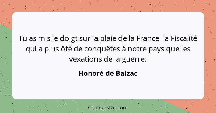 Tu as mis le doigt sur la plaie de la France, la Fiscalité qui a plus ôté de conquêtes à notre pays que les vexations de la guerre.... - Honoré de Balzac