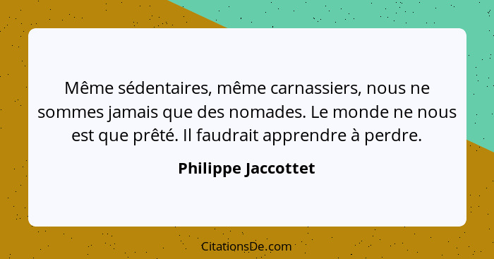 Même sédentaires, même carnassiers, nous ne sommes jamais que des nomades. Le monde ne nous est que prêté. Il faudrait apprendre... - Philippe Jaccottet