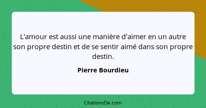 L'amour est aussi une manière d'aimer en un autre son propre destin et de se sentir aimé dans son propre destin.... - Pierre Bourdieu