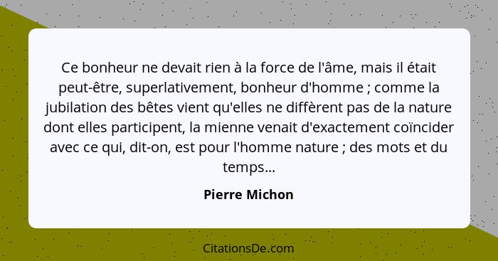 Ce bonheur ne devait rien à la force de l'âme, mais il était peut-être, superlativement, bonheur d'homme ; comme la jubilation de... - Pierre Michon