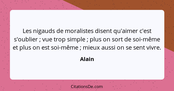 Les nigauds de moralistes disent qu'aimer c'est s'oublier ; vue trop simple ; plus on sort de soi-même et plus on est soi-même ... - Alain