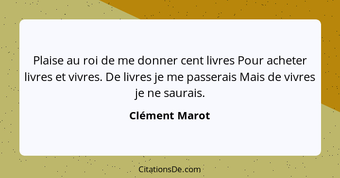 Plaise au roi de me donner cent livres Pour acheter livres et vivres. De livres je me passerais Mais de vivres je ne saurais.... - Clément Marot