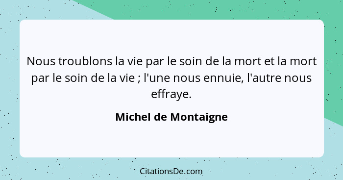 Nous troublons la vie par le soin de la mort et la mort par le soin de la vie ; l'une nous ennuie, l'autre nous effraye.... - Michel de Montaigne