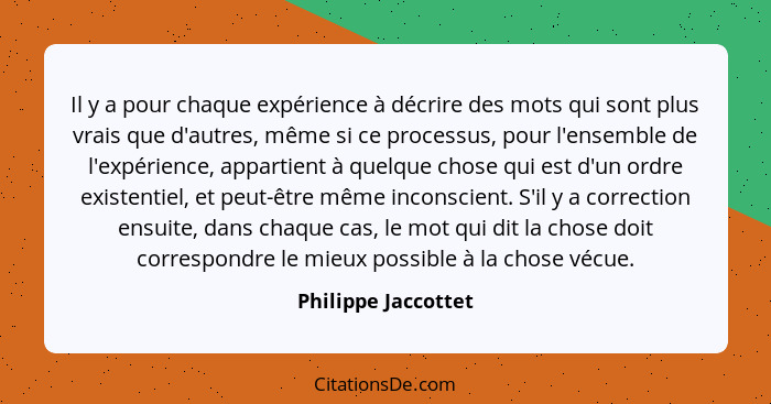 Il y a pour chaque expérience à décrire des mots qui sont plus vrais que d'autres, même si ce processus, pour l'ensemble de l'exp... - Philippe Jaccottet