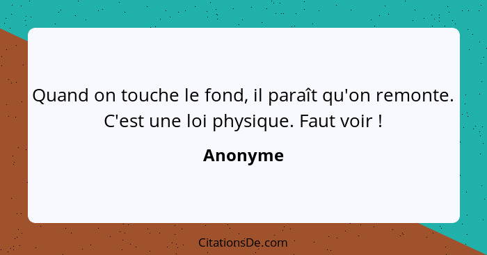 Quand on touche le fond, il paraît qu'on remonte. C'est une loi physique. Faut voir !... - Anonyme