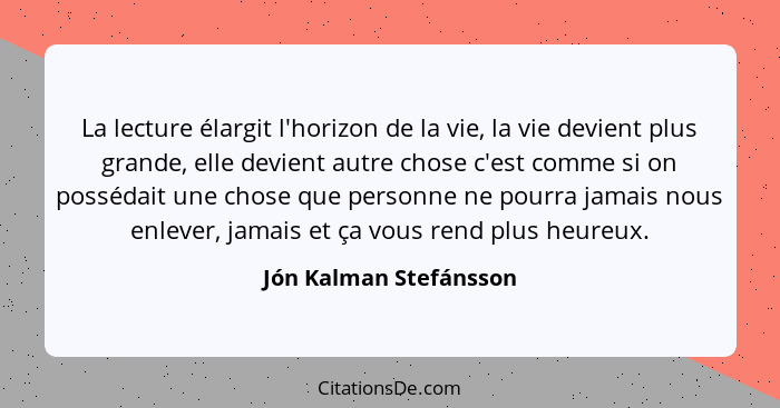 La lecture élargit l'horizon de la vie, la vie devient plus grande, elle devient autre chose c'est comme si on possédait une c... - Jón Kalman Stefánsson