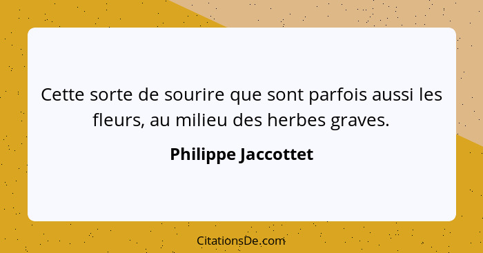 Cette sorte de sourire que sont parfois aussi les fleurs, au milieu des herbes graves.... - Philippe Jaccottet