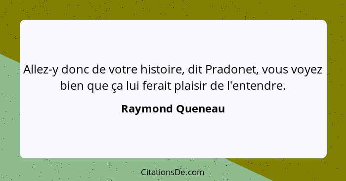 Allez-y donc de votre histoire, dit Pradonet, vous voyez bien que ça lui ferait plaisir de l'entendre.... - Raymond Queneau