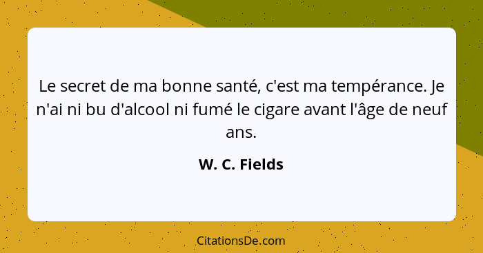 Le secret de ma bonne santé, c'est ma tempérance. Je n'ai ni bu d'alcool ni fumé le cigare avant l'âge de neuf ans.... - W. C. Fields