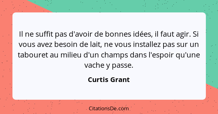 Il ne suffit pas d'avoir de bonnes idées, il faut agir. Si vous avez besoin de lait, ne vous installez pas sur un tabouret au milieu d'... - Curtis Grant