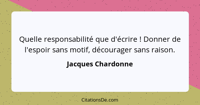 Quelle responsabilité que d'écrire ! Donner de l'espoir sans motif, décourager sans raison.... - Jacques Chardonne