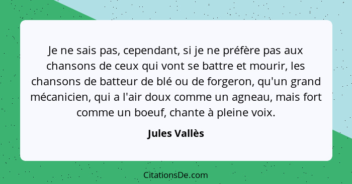 Je ne sais pas, cependant, si je ne préfère pas aux chansons de ceux qui vont se battre et mourir, les chansons de batteur de blé ou de... - Jules Vallès