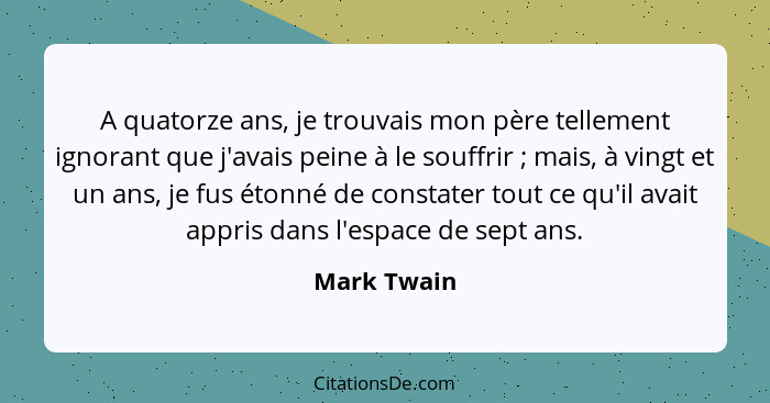 A quatorze ans, je trouvais mon père tellement ignorant que j'avais peine à le souffrir ; mais, à vingt et un ans, je fus étonné de... - Mark Twain