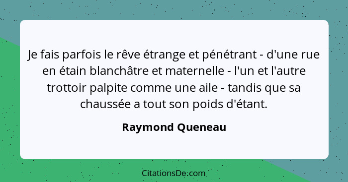Je fais parfois le rêve étrange et pénétrant - d'une rue en étain blanchâtre et maternelle - l'un et l'autre trottoir palpite comme... - Raymond Queneau