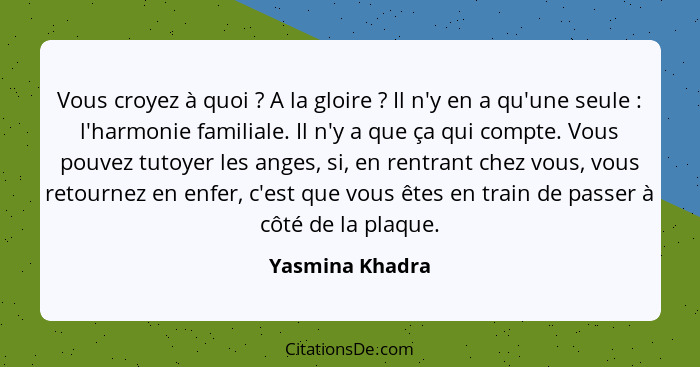 Vous croyez à quoi ? A la gloire ? Il n'y en a qu'une seule : l'harmonie familiale. Il n'y a que ça qui compte. Vous p... - Yasmina Khadra