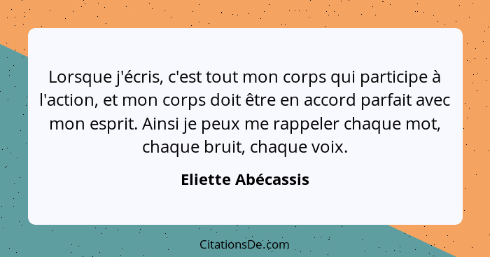 Lorsque j'écris, c'est tout mon corps qui participe à l'action, et mon corps doit être en accord parfait avec mon esprit. Ainsi je... - Eliette Abécassis