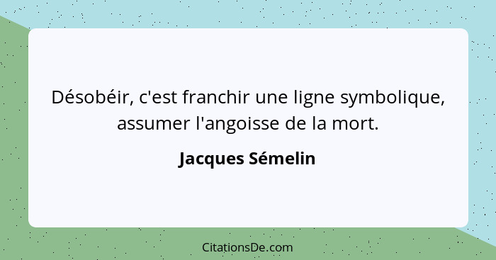 Désobéir, c'est franchir une ligne symbolique, assumer l'angoisse de la mort.... - Jacques Sémelin
