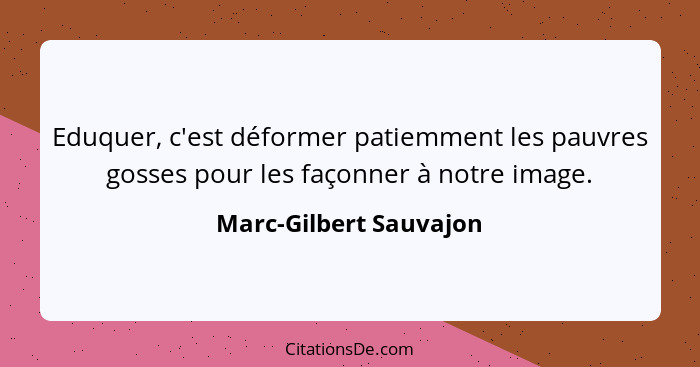 Eduquer, c'est déformer patiemment les pauvres gosses pour les façonner à notre image.... - Marc-Gilbert Sauvajon