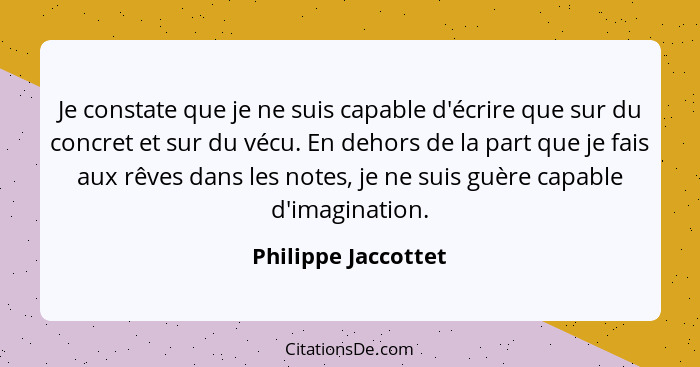 Je constate que je ne suis capable d'écrire que sur du concret et sur du vécu. En dehors de la part que je fais aux rêves dans le... - Philippe Jaccottet