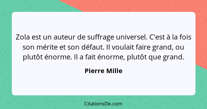 Zola est un auteur de suffrage universel. C'est à la fois son mérite et son défaut. Il voulait faire grand, ou plutôt énorme. Il a fait... - Pierre Mille