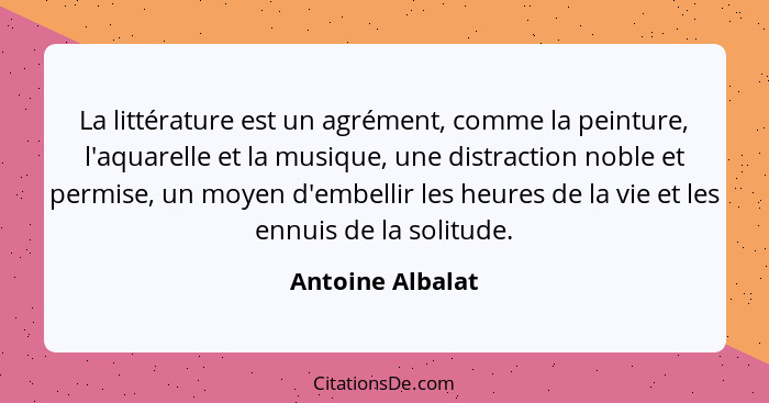 La littérature est un agrément, comme la peinture, l'aquarelle et la musique, une distraction noble et permise, un moyen d'embellir... - Antoine Albalat