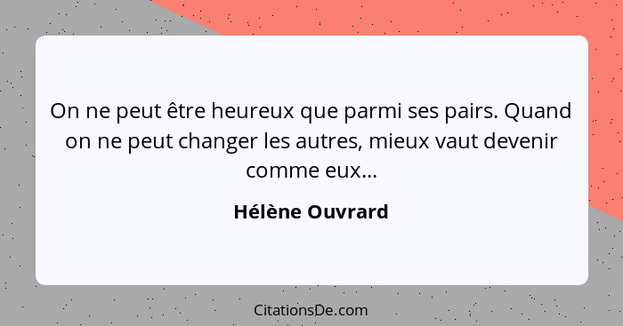 On ne peut être heureux que parmi ses pairs. Quand on ne peut changer les autres, mieux vaut devenir comme eux...... - Hélène Ouvrard