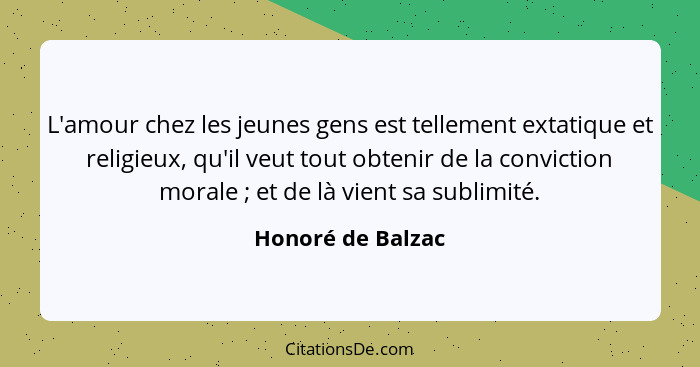 L'amour chez les jeunes gens est tellement extatique et religieux, qu'il veut tout obtenir de la conviction morale ; et de là... - Honoré de Balzac