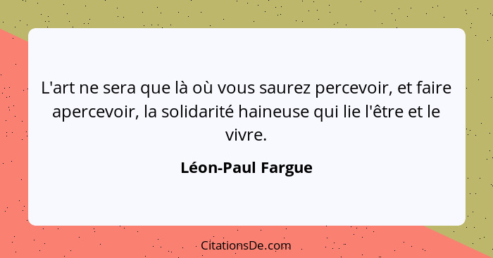 L'art ne sera que là où vous saurez percevoir, et faire apercevoir, la solidarité haineuse qui lie l'être et le vivre.... - Léon-Paul Fargue