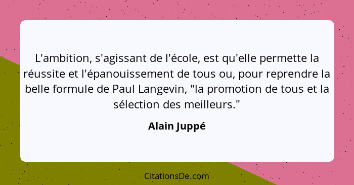 L'ambition, s'agissant de l'école, est qu'elle permette la réussite et l'épanouissement de tous ou, pour reprendre la belle formule de P... - Alain Juppé