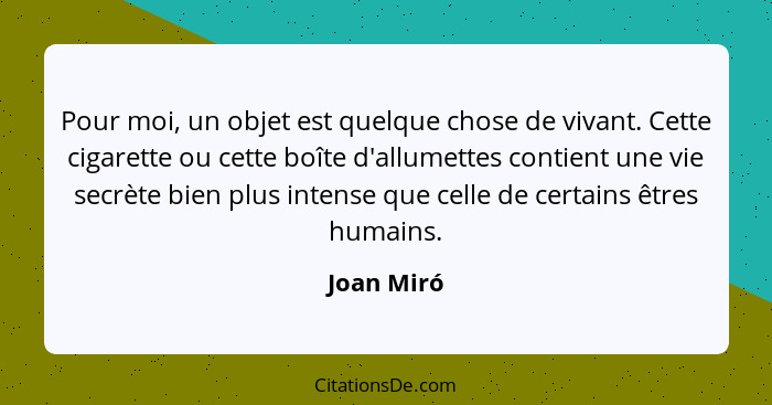 Pour moi, un objet est quelque chose de vivant. Cette cigarette ou cette boîte d'allumettes contient une vie secrète bien plus intense que... - Joan Miró