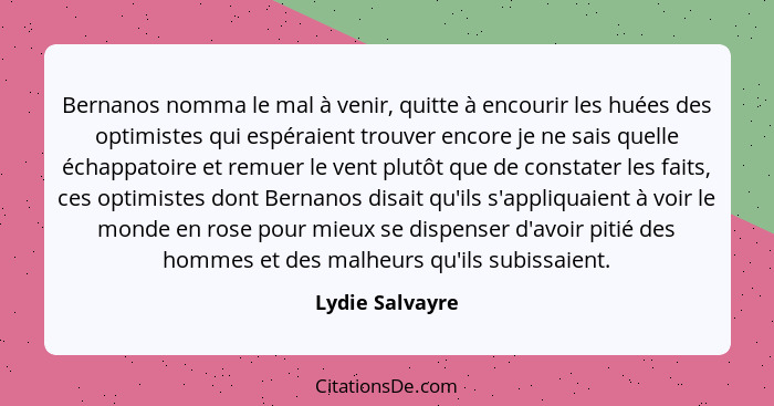 Bernanos nomma le mal à venir, quitte à encourir les huées des optimistes qui espéraient trouver encore je ne sais quelle échappatoir... - Lydie Salvayre