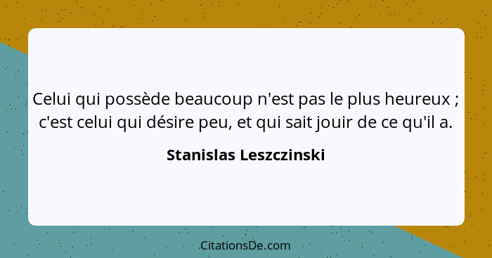 Celui qui possède beaucoup n'est pas le plus heureux ; c'est celui qui désire peu, et qui sait jouir de ce qu'il a.... - Stanislas Leszczinski