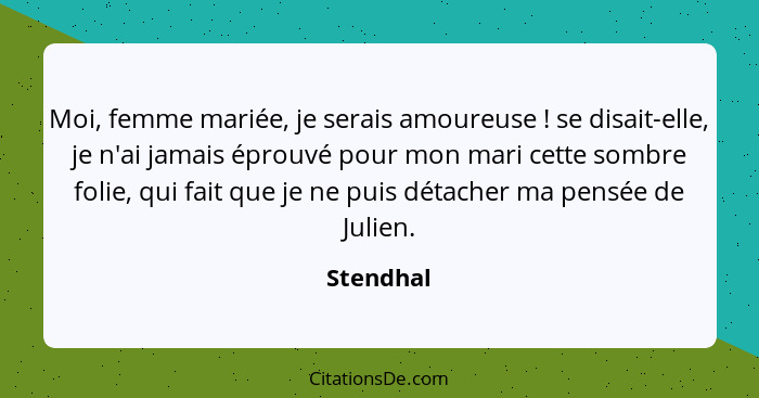 Moi, femme mariée, je serais amoureuse ! se disait-elle, je n'ai jamais éprouvé pour mon mari cette sombre folie, qui fait que je ne p... - Stendhal