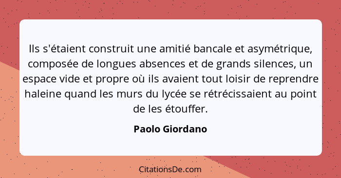 Ils s'étaient construit une amitié bancale et asymétrique, composée de longues absences et de grands silences, un espace vide et prop... - Paolo Giordano