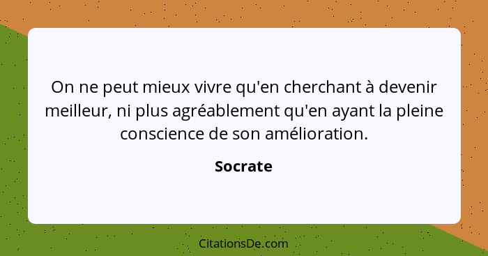 On ne peut mieux vivre qu'en cherchant à devenir meilleur, ni plus agréablement qu'en ayant la pleine conscience de son amélioration.... - Socrate