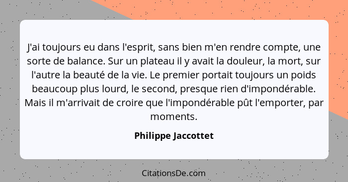 J'ai toujours eu dans l'esprit, sans bien m'en rendre compte, une sorte de balance. Sur un plateau il y avait la douleur, la mort... - Philippe Jaccottet