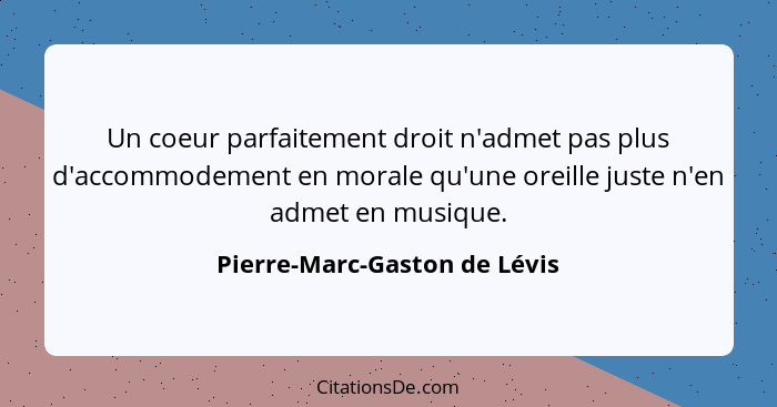 Un coeur parfaitement droit n'admet pas plus d'accommodement en morale qu'une oreille juste n'en admet en musique.... - Pierre-Marc-Gaston de Lévis