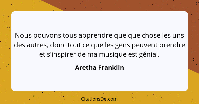 Nous pouvons tous apprendre quelque chose les uns des autres, donc tout ce que les gens peuvent prendre et s'inspirer de ma musique... - Aretha Franklin