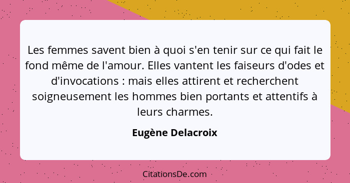 Les femmes savent bien à quoi s'en tenir sur ce qui fait le fond même de l'amour. Elles vantent les faiseurs d'odes et d'invocation... - Eugène Delacroix