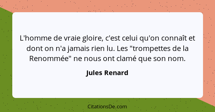 L'homme de vraie gloire, c'est celui qu'on connaît et dont on n'a jamais rien lu. Les "trompettes de la Renommée" ne nous ont clamé que... - Jules Renard